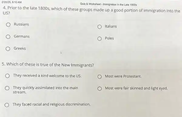 2/20/25, 8:10 AM
Quiz 8 Worksheet-Immigration in the Late 1800s
4. Prior to the late 1800s, which of these groups made up a good portion of immigration into the
US?
Russians
Italians
Germans
Poles
Greeks
5. Which of these is true of the New Immigrants?
They received a kind welcome to the US.
Most were Protestant.
They quickly assimilated into the main
stream.
Most were fair skinned and light eyed.
They faced racial and religious discrimination.