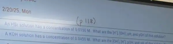 2/20/25, Mon
An HBr solution has a concentration of 0.0150 M. What are the [H^+],[OH], pH, and pOH of this solution?
A KOH solution has a concentration of 0 .0450 M What are the [OH],[H^+] pOH and oH of this