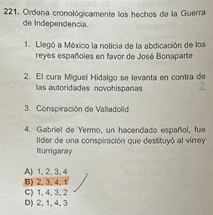 221. Ordena cronológicament los hechos de la Guerra
de Independencia.
1. Llegó a México la noticia de la abdicación de los
reyes españoles en favor de José Bonaparte
2. El cura Miguel Hidalgo se levanta en contra de
las autoridades novohispanas
3. Conspiración de Valladolid
4. Gabriel de Yermo, un hacendado español, fue
lider de una conspiración que destituyó al virrey
Iturrigaray
A) 1,2,3,4
B) 2,3,4,1
C) 1,4,3,2
D) 2,1,4,3