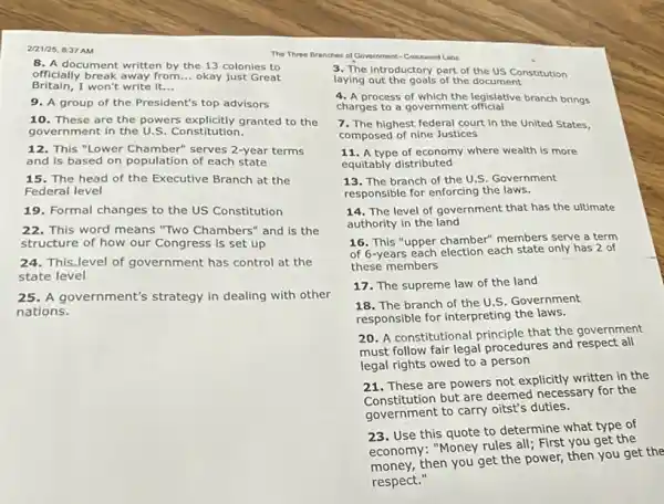 2/21/25, 8:37AM
8. A document written by the 13 colonies to
Britain,I won't write it __
officially break away from __ okay just Great
9. A group of the President's top advisors
10. These are the powers explicitly granted to the
government in the U S. Constitution.
12. This "Lower Chamber"serves 2-year terms
and Is based on population of each state
15. The head of the Executive Branch at the
Federal level
19. Formal changes to the US Constitution
22.This word means "Two Chambers" and is the
structure of how our Congress is set up
24. This Jevel of government has control at the
state level
25. A government's strategy in dealing with other
nations.
The Three Branches of Government-Cressword Labs
3. The Introductory part of the US Constitution
laying out the goals of the document
4. A process of which the legislative branch brings
charges to a government official
7. The highest federal court in the United States,
composed of nine Justices
11. A type of economy where wealth is more
equitably distributed
13. The branch of the U.S. Government
responsible for enforcing the laws.
14. The level of government that has the ultimate
authority in the land
16. This "upper chamber"members serve a term
of 6-years each election each state only has 2 of
these members
17. The supreme law of the land
18. The branch of the U.S. Government
responsible for interpreting the laws.
20. A constitutional principle that the government
must follow fair legal procedures and respect all
legal rights owed to a person
21. These are powers not explicitly written in the
constitution but are deemed necessary for the
government to carry oitst's duties.
23. Use this quote to determine what type of
economy: "Money rules all First you get the
money, then you get the power, then you get the
respect."