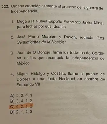 222. Ordena cronológicamente el proceso de la guerra de
Independencia.
1. Llega a la Nueva España Francisco Javier Mina,
para luchar por sus ideales
2. José Maria Morelos y Pavón, redacta "Los
Sentimientos de la Nación"
3. Juan de O'Donoji, firma los tratados de Córdo-
ba, en los que reconocla la Independencia de
México
4. Miguel Hidalgo y Costilla Ilama al pueblo de
Dolores a una Junta Nacional en nombre de
Femando VII
A) 2,3,4,1
B) 3,4,1,2
C) 4,2,1,3
D) 2,1,4,3