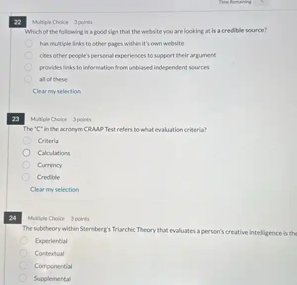 22
23
24
Which of the following is a good sign that the website you are looking at is a credible source?
has multiple links to other pages within it's own website
cites other people's personal experiences to support their argument
provides links to information from unbiased independent sources
all of these
Clear my selection
Multiple Choice 3 points
The "C" in the acronym CRAAP Test refers to what evaluation criteria?
Criteria
Calculations
Currency
Credible
Clear my selection
Multiple Choice 3 points
The subtheory within Sternberg's Triarchic Theory that evaluates a person's creative intelligence is the
Experiential
Contextual
Componential
Supplemental