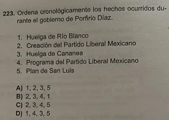 223. Ordena cronológicamente los hechos ocurridos du-
rante el gobierno de Porfirio Díaz.
1. Huelga de Río Blanco
2. Creación del Partido Liberal Mexicano
3. Huelga de Cananea
4. Programa del Partido Liberal Mexicano
5. Plan de San Luis
A) 1,2,3,5
B) 2,3,4,1
C) 2,3,4,5
D) 1,4,3,5