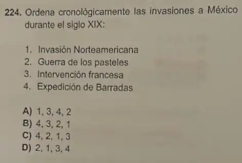 224. Ordena cronológicamente las invasiones a México
durante el siglo XIX:
1. Invasión Norteamericana
2. Guerra de los pasteles
3. Intervención francesa
4. Expedición de Barradas
A) 1,3,4,2
B) 4,3,2,1
C) 4,2,1,3
D) 2,1,3,4