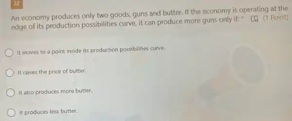 22
An economy produces only two goods, guns and butter. If the economy is operating at the
edge of its production possibilities curve, it can produce more guns only if:Point)
It moves to a point inside its production possibilities curve.
It raises the price of butter.
It also produces more butter.
It produces less butter.