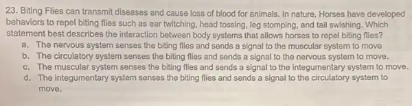 23. Biting Flies can transmit diseases and cause loss of blood for animals. In nature. Horses have developed
behaviors to repel biting flies such as ear twitching, head tossing, leg stomping, and tail swishing.Which
statement best describes the interaction between body systems that allows horses to repel biting flies?
a. The nervous system senses the biting flies and sends a signal to the muscular system to move
b. The circulatory system senses the biting flies and sends a signal to the nervous system to move.
c. The muscular system senses the biting flies and sends a signal to the integumentary system to move.
d. The Integumentary system senses the biting flies and sends a signal to the circulatory system to
move.