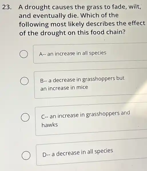 23. A drought causes the grass to fade, wilt,
and eventually die. Which of the
following most likely describes the effect
of the drought on this food chain?
A- an increase in all species
B- a decrease in grasshoppers but
an increase in mice
C- an increase in grasshoppers and
hawks
D- a decrease in all species