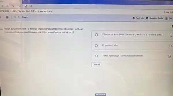 23. Image a place in space far from all gravitational and frictional influences. Suppose
you visited that place and threw a rock What would happen to that rock?
It'll continue in motion in the same direction at a constant speed
It'll gradually stop
There's not enough information to determine