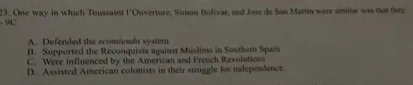 23. One way in which Toussaint I'Ouverture, Simon Bolivar, and Jose de San Martin were simila:was that they
-9C
A. Defended the ecomienda system
B. Supported the Reconquista against Muslinis in Southern Spain
C. Were influenced by the American and French Revolutions
D. Assisted American colonists in their struggle for independence