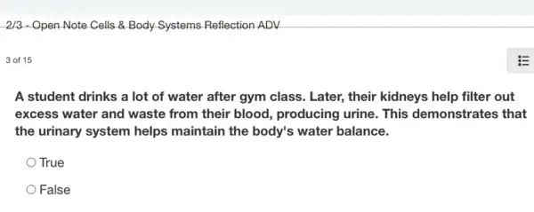 2/3 - Open Note Cells & Body Systems Reflection ADV
3 of 15
A student drinks a lot of water after gym class. Later, their kidneys help filter out
excess water and waste from their blood , producing urine. This demonstrates that
the urinary system helps maintain the body's water balance.
True
False