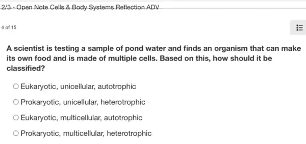 2/3 - Open Note Cells & Body Systems Reflection ADV
4 of 15
A scientist is testing a sample of pond water and finds an organism that can make
its own food and is made of multiple cells. Based on this , how should it be
classified?
Eukaryotic, unicellular,autotrophic
Prokaryotic, unicellular,heterotrophic
Eukaryotic, multicellular autotrophic
Prokaryotic, multicellular heterotrophic