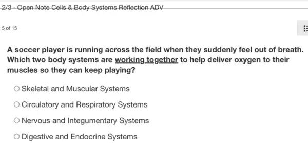 2/3 - Open Note Cells & Body Systems Reflection ADV
5 of 15
A soccer player is running across the field when they suddenly feel out of breath.
Which two body systems are working together to help deliver oxygen to their
muscles so they can keep playing?
Skeletal and Muscular Systems
Circulatory and Respiratory Systems
Nervous and Integumentary Systems
Digestive and Endocrine Systems