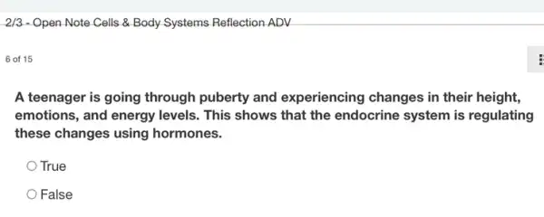 2/3 - Open Note Cells &Body Systems Reflection ADV
6 of 15
A teenager is going through puberty and experiencing changes in their height,
emotions, and energy levels. This shows that the endocrine system is regulating
these changes using hormones.
True
False