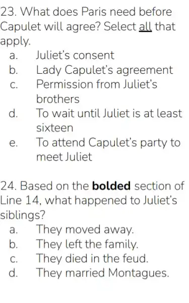 23. What does Paris need before
Capulet will agree? Select all that
apply.
a. Juliet's consent
b. . Lady Capulet's agreement
C. . Permission from Juliet's
brothers
d. To wait until . Juliet is at least
sixteen
E To attend Capulet's party to
meet Juliet
24. Based on the bolded section of
Line 14, what happened to Juliet's
siblings?
a.They moved away.
b. They left the family.
They died in the feud.
d. They married Montagues.