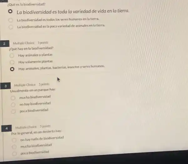 2
3
¿Quées la biodiversidad?
La biodiversidad es toda la variedad de vida en la tierra.
La biodiversidad es todos los seres humanos enla tierra.
Labiodiversidad es la poca variedad de animales en latierra.
Multiple Choice 5 points
¿Quê hay en la biodiversidad?
Hay animales y plantas
Hay solamente plantas
Hayanimales, plantas, bacterias insectos y seres humanos.
Multiple Choice 5 points
Usualmente en un parque hay.
mucha biodiversidad
no hay biodiversidad
poca biodiversidad
Multiple Choice 5 points
Por lo general, en un desierto hay:
nohay nadade biodiversidad
mucha biodiversidad
poca biodiversidad