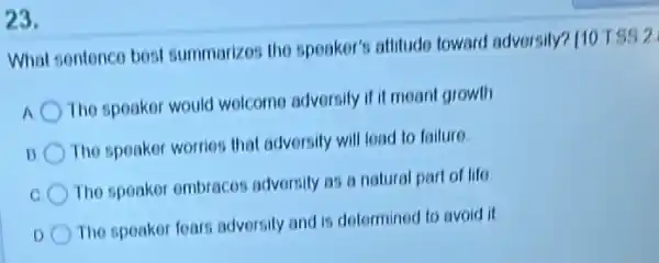 23.
What sentence best summarizos the speaker?attitudo toward adversity?110 TSS 2
The speaker would welcome adversily if it moant growth
The speakor worries that adversity will load to failure
The speaker embraces adversity as a natural part of life
D
The speaker foars adversity and is determined to avoid it