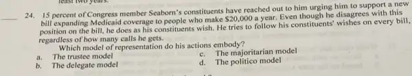 __
24. 15 percent of Congress member Seaborn's constituents have reached out to him urging him to support a new
bill expanding Medicaid coverage to people who make
 20,000
a year. Even though he disagrees with this
on the bill, he does as his constituents wish.He tries to follow his constituents' wishes on every bill,
regardless of how many calls he gets.
Which model of representation do his actions embody?
a.The trustee model
The majoritarian model
b.The delegate model
d. The politico model