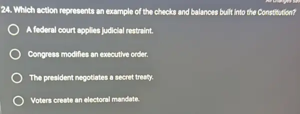 24. Which action represents an example of the checks and balances built into the Constitution?
A federal court applies judicial restraint.
Congress modifies an executive order.
The president negotiates a secret treaty.
Voters create an electoral mandate.