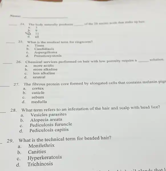 __ 24. The body naturally produces __
of the 20 amine acids that make up hair.
a ,
b.
II
d. all
__ 25. What is the medical term for ringworm?
a.Tinea
b. Candidiasis
e. Aspergilloma
d. Pnet mocystosis
__ 26. Chemical services performed on hair with low porosity require a __ solution.
a.more acidic
b. more alkaline
c.less alkaline
d. neutral
__
27. The fibrous protein core formed by elongated cells that contains melanin pign
a.cortex
b. cuticle
c.sebum
d. medulla
__
28. What term refers to an infestation of the hair and scalp with head lice?
a.Vesicles parasites
b. Alopecia areata
c. Pediculosis furuncle
d. Pediculosis capitis
29. What is the technical term for beaded hair?
a. Monilethrix
b. Canities
c. Hyperkerat osis
d. Trichinosis