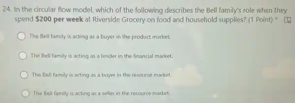 24. In the circular flow model, which of the following describes the Bell family's role when they
spend 200 per week at Riverside Grocery on food and household supplies? (1 Point)
The Bell family is acting as a buyer in the product market.
The Bell family is acting as a lender in the financial market.
The Bell family is acting as a buyer in the resource market.
The Bell family is acting as a seller in the resource market.