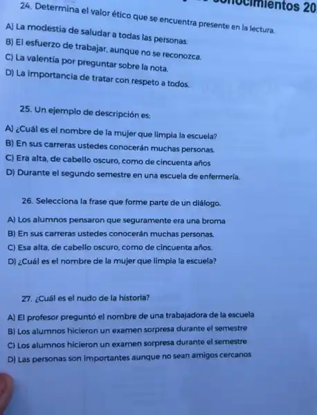 24. Determina el valor ético que se encuentra presente en la lectura.
A) La modestia de saludar a todas las personas.
B) El esfuerzo de trabajar, aunque no se reconozca.
C) La valentia por preguntar sobre la nota.
D) La importancia de tratar con respeto a todos.
ocimientos 20
25. Un ejemplo de descripción es:
A) ¿Cuál es el nombre de la mujer que limpia la escuela?
B) En sus carreras ustedes conocerán muchas personas.
C) Era alta, de cabello oscuro, como de cincuenta años
D) Durante el segundo semestre en una escuela de enfermería
26. Selecciona la frase que forme parte de un diálogo.
A) Los alumnos pensaron que seguramente era una broma
B) En sus carreras ustedes conocerán muchas personas.
C) Esa alta, de cabello oscuro, como de cincuenta años.
D) ¿Cuál es el nombre de la mujer que limpia la escuela?
27. ¿Cuál es el nudo de la historia?
A) El profesor pregunté el nombre de una trabajadora de la escuela
B) Los alumnos hicieron un examen sorpresa durante el semestre
C) Los alumnos hicieron un examen sorpresa durante el semestre
D) Las personas son importantes aunque no sean amigos cercanos