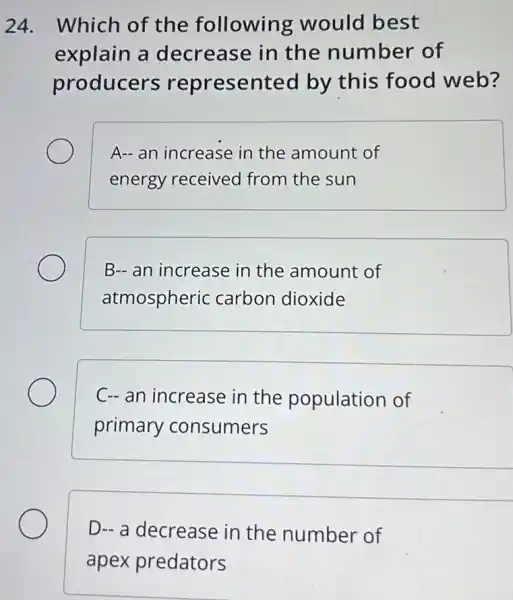 24. Which of the following would best
explain a decrease in the number of
producers represented by this food web?
A- an increase in the amount of
energy received from the sun
B- an increase in the amount of
atmospheric carbon dioxide
C- an increase in the population of
primary consumers
D- a decrease in the number of
apex predators