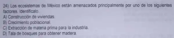 24) Los ecosistemas de México están amenazados principalmente por uno de los siguientes
factores Identificalo.
A) Construcciór de viviendas
B) Crecimiento poblacional.
C) Extracción de materia prima para la industria.
D) Tala de bosques para obtener madera