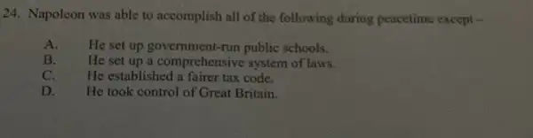 24. Napoleon was able to accomplish all of the following during peacetime except
A. He set up government-run public schools.
B. He set up a comprehensive system of laws.
C.	He established a fairer tax code.
D. He took control of Great Britain.