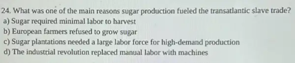 24. What was one of the main reasons sugar production fueled the transatlantic slave trade?
a) Sugar required minimal labor to harvest
b) European farmers refused to grow sugar
c) Sugar plantations needed a large labor force for high-demand production
d) The industrial revolution replaced manual labor with machines