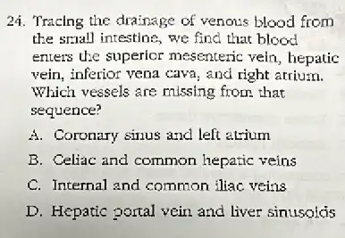 24. Tracing the drainage of venous blood from
the small intestine, we find that blood
enters the superior mesenteric vein, hepatic
vein, inferior vena cava and right arrium.
Which vessels are missing from that
sequence?
A. Coronary sinus and left atrium
B. Celliac and common hepatic veins
C. Internal and common iliac veins
D. Hepatic portal vein and liver sinusoids