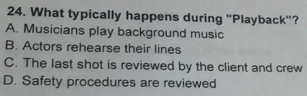 24. What typically happens during "Playback"?
A. Musicians play background music
B. Actors rehearse their lines
C. The last shot is reviewed by the client and crew
D. Safety procedures are reviewed