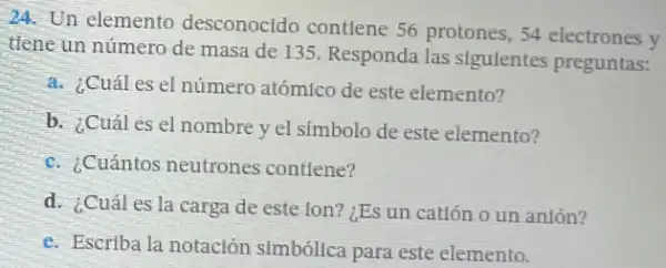 24. Un elemento desconocido contlene 56 protones, 54 electrones y
tlene un número de masa de 135. Responda las sigulentes preguntas:
a. ¿Cuál es el número atómico de este elemento?
b. ¿Cuál es el nombre y el simbolo de este elemento?
c. ¿Cuántos neutrones contiene?
d. ¿Cuál es la carga de este lon?¿Es un catión o un anlón?
e. Escriba la notación simbóllca para este elemento.