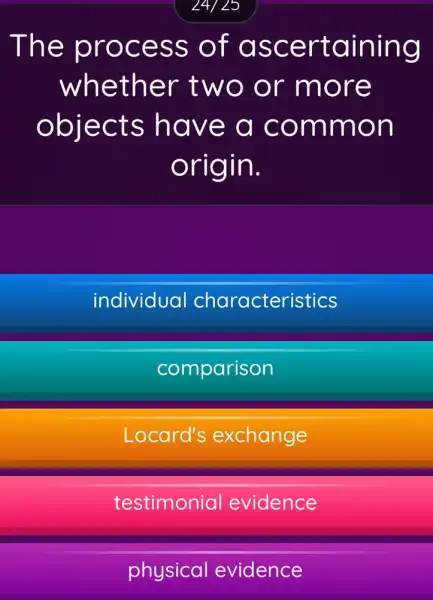 24/25
The process of ascertaining
whether two or more
objects have a common
origin.
individual characteristics
comparison
Locard's exchange
testimonial evidence
physical evidence