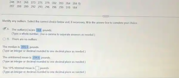 248 261 268 273 275 279 282 283 284 284
287 288 289 292 293 296 296 299 310 504
Identify any outliers. Select the correct choice below and, if necessary, fill in the answer box to complete your choice.
A. The outlier(s) is/are 504 pounds
(Type a whole number Use a comma to separate answers as needed )
B. There are no outliers
The median is 2855 pounds
(Type an integer or decimal rounded to one decimal place as needed.)
The untrimmed mean is square  pounds
(Type an integer or decimal rounded to one decimal place as needed.)
The 10%  trimmed mean is square  pounds
(Type an integer or decimal rounded to one decimal place as needed.)