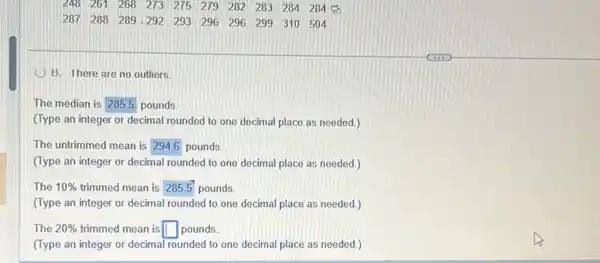 248 261 268 273 275 279 282 283 284 284
287 288 289 292 293 296 296 299 310 504
B. There are no outliers
The median is square  pounds
(Type an integer or decimal rounded to one decimal place as needed.)
The untrimmed mean is square  pounds.
(Type an integer or decimal rounded to one decimal place as needed.)
The 10%  trimmed mean is square  pounds
(Type an integer or decimal rounded to one decimal place as needed.)
The 20%  trimmed mean is square  pounds.
(Type an integer or decimal rounded to one decimal place as needed.)