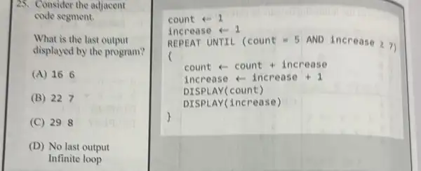 25. Consider the adjacent
code segment.
What is the last output
displayed by the program?
(A) 166
(B) 227
(C) 298
(D) No last output
Infinite loop
count -1
increase
REPEAT UNTIL (count = 5 AND increase 27
count - count increase
increase - I ncre ase
DISP LAY(count )
DISP LAY incr ease )
square