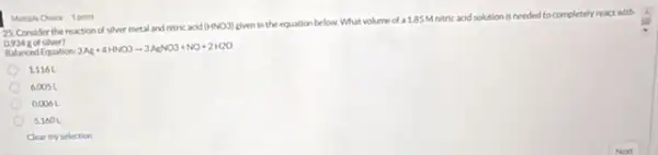 25. Consider the reaction of siver metal and nitric acid
(HNO3)
given in the equation below What volume of a 1.85 Mnitric acid solution is needed to completely react with
silver?
Balanced Equation
3Ag+4HNO3arrow 3AgNO3+NO+2H2O
1.1161
6.0051
0,006 L
51601
Clear my selection
Multiple Chore 1 point