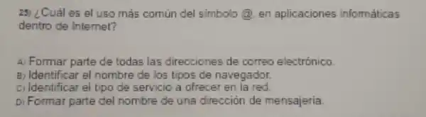 25) ¿Cual es el uso más comun del simbolo @, en aplicaciones informaticas
dentro de Internet?
A) Formar parte de todas las direcciones de correo electronico
B. Identificar el nombre de los tipos de navegador
cildentificar el tipo de servicio a ofrecer en ia red
Di Formar parte del nombre de una direccion de mensajeria.