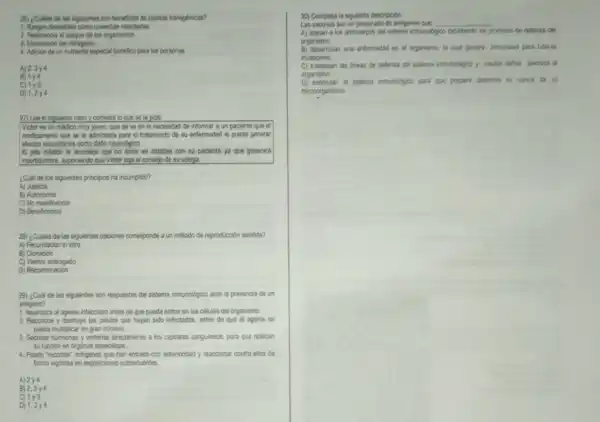 25) ¿Culles de las siguientes son beneficios de plantas transgénicas?
1. Rasgos deseables como cosechas retardadas.
2. Resistencia al ataque de los organismos.
3. Elminacion del nitrogeno.
4. Adición de un nutriente especial benefico para las personas
A) 2,3y4
B) 1y4
C) 1times 3
D) 1.2y4
27) Lee el siguiente caso y contesta lo que se to pide:
Victor es un médioo muy joven, que se ve en la necesidad de informar a un paciente que el
medicamento que se le administra para el tratamiento de su enfermedad le puede generar
electos secundarios como datio neurológico.
El jefe médioo le aconseja que no entre en detailes con su paciente ya que generard
incentidumbre, suponiendo que Victor siga el consejo de su colega.
¿Cual de los siguientes principios ha incumplido?
A) Justicia
B) Autonomia
C) No maleficencia
D) Beneficencia
28) ¿Cuáles de las siguientes opciones corresponde a un método de reproducción asistida?
A) Fecundación in vitro
B) Clonación
C) Vientre subrogado
D) Recombinación
29) ¿Cuál de las siguientes son respuestas del sistema inmunologico ante la presencia de un
antigeno?
1. Neutraliza al agente infeccioso antes de que pueda entrar en las células del organismo
2. Reconoce y destruye las células que hayan sido infectadas, antes de que el agente se
pueda multiplicar en gran nomero.
3. Secretar hormonas y ventertas directamente a los capilares sanguineos, para que realicen
su función en organos especificos.
4. Puede "recordar" antigenos que han entrado con anterioridad y reaccionar contra ellos de
forma vigorosa en exposiciones subsecuentes
A) 2y4
B) 2,3y4
C) 1y3
30) Completa la siguiente descripoion.
Las vacunas son un preparado de antigenos que __
A) atacan a los anticuerpos del sistema inmunolbgioo debitando los processon de defensa del
organismo
B) desarrollan una entermedad en el organismo, b cuat genera inmunidad para futuras
invasiones
C) traspasan las lineas de defensa del sistema immunologico y causar datos diversos al
organismo.
D) estimulan el sistema inmunologico para que prepare defensas en contrs de un
microorganismo.