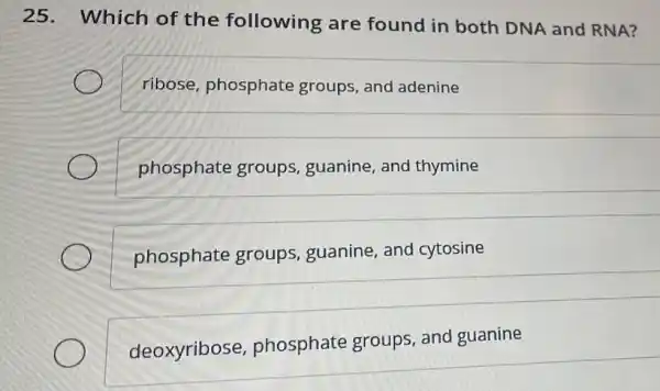 25. Which of the following are found in both DNA and RNA?
ribose phosphate groups, and ladenine
phosphate groups, guanine and thymine
phosphate groups, guanine , and cytosine
deoxyribose,phosphate groups, and guanine