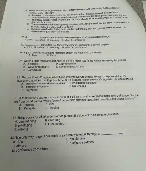 25. Which of the following statements accurately summarizes the reasoning for the decision
in Baker v. Carr (1962)?
in Baker v. Carr (1962) 2 had fewer people than urban districts yet rural districts were
overrepresented in congressional districts Baker was denied equal protection under the law
B. To ensure equal protection under the law, there should be an equal number of rural and urban
districts in a state
C. There should be redistricting every ten years at the federal level.but the state can choose not
to redistrict at the state and local levels
D. Congressional redistricting must Involve traditionally excluded groups in the process or it
violates the equal protection clause
26. A __ committee is a permanent committee that all bills must go through.
A. joint B. select C.standing D. rules E conference
27. A __ committee is a temporary committee set up for a special purpose.
A. joint B. select C. standing D. rules E. conference
28. A joint committee contains members of both the House and the Senate.
A. True
B. False
29. Which of the following committees plays a major role in the House in shaping tax policy?
A. Finance
D. Appropriations
B. Ways and Means
E. Governmental Affairs
C. Commerce
30. The practice in Congress whereby Representative A promises to vote for Representative B's
legislation, provided that Representative B will support Representative A's legislation, is referred to as
A. personal casework and services D. pork barrel legislation
B. partisan discipline
E. filibustering
C. logrolling
31. A member of Congress votes in favor of a bill as a result of receiving many letters of support for the
bill from constituents. Which form of democratic representation best describes this voting decision?
A.Trustee
C. Elite
B. Delegate
D. Pluralist
32. The process by which a committee puts a bill aside, not to be acted on, is called
A. pigeonholing
D. Cloturing
B. privileging
E. Filibustering
C. vetoing
33. The only way to get a bill stuck in a committee out is through a
__
A. rider
D. special rule
B. cloture
E. discharge petition
C. conference committee
