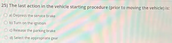 25) The last action in the vehicle starting procedure (prior to moving the vehicle) is:
a) Depress the service brake
b) Turn on the ignition
c) Release the parking brake
d) Select the appropriate gear