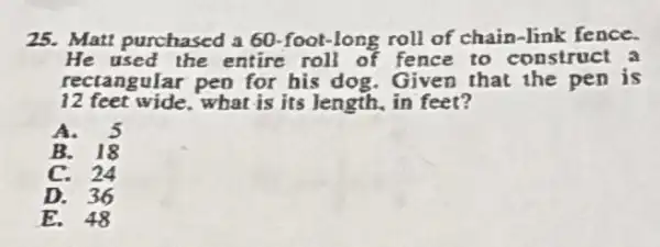 25. Matt purchased a 60-foot-long roll of chain-link fence.
He used the entire roll of fence to construct a
recta agular pen for his dog. Given that the pen is
12 feet wide, what is its length, in feet?
A. 5
B. 18
C. 24
D. 36
E. 48