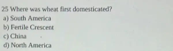 25 Where was wheat first domesticated?
a) South America
b) Fertile Crescent
c) China
d) North America