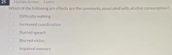 25
Multiple Answer 1 point
Which of the following are effects are the commonly associated with alcohol consumption?
Difficulty walking
Increased coordination
Slurred speach
Blurred vision
Impaired memory