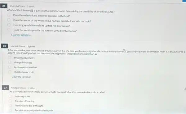 25
Multiple Choice 3 points
Which of the following IS a question that is Important in determining the credibility of an online source?
Does the website have academic sponsors in the field?
Does the author of the website have multiple published works in the topic?
How long ago did the website update the information?
Does the website provide the author's Linkedin information?
Clear my selection
26
Multiple Choice 3 points
Information that was encountered previously, even if at the time you knew it might be a lie makes it more likely that you will believe thei information
second time than if you had not been told the original lie.This phenomenon is known as
encoding specificity
change blindness
truth repetition effect
the illusion of truth
Clear my selection
27
Multiple Choice 3 points
The difference between what a person actually does and what that person is able to do is called
Metacognition
Transfer of training
Preferred modes of thought
Performance-competence distinction