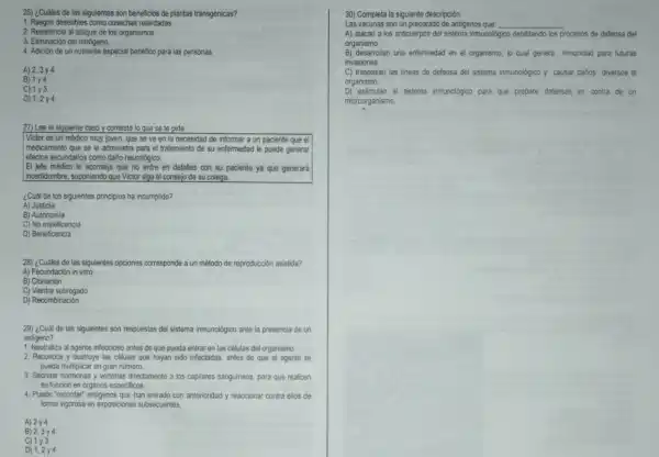 26) ¿Cuáles de las siguientes son beneficios de plantas transgénicas?
1. Rasgos deseables como cosechas retardadas.
2. Resistencia al ataque de los organismos.
3. Eliminación del nitrógeno.
4. Adición de un nutriente especial benéfico para las personas
A) 2,3y4
B) 1y4
C) 1y3
D) 1,2y4
27) Lee el siguiente caso y contesta lo que se te pide:
Victor es un médico muy joven, que se ve en la necesidad de informar a un paciente que el
medicamento que se le administra para el tratamiento de su enfermedad le puede generar
effectos secundarios como daño neurológico.
El jefe médico le aconseja que no entre en detalles con su paciente ya que generará
incertidumbre, suponiendo que Victor siga el consejo de su colega.
¿Cuál de los siguientes principios ha incumplido?
A) Justicia
B) Autonomia
C) No maleficencia
D) Beneficencia
28) ¿Cuáles de las siguientes opciones corresponde a un método de reproducción asistida?
A) Fecundación in vitro
B) Clonación
C) Vientre subrogado
D) Recombinación
29) ¿Cuál de las siguientes son respuestas del sistema inmunológico ante la presencia de un
antigeno?
1. Neutraliza al agente infeccioso antes de que pueda entrar en las células del organismo.
2. Reconoce y destruye las células que hayan sido infectadas, antes de que el agente se
pueda multiplicar en gran número.
3. Secretar hormonas y verterlas directamente a los capilares sanguineos, para que realicen
su función en organos especificos.
4. Puede "recordar" antigenos que han entrado con anterioridad y reaccionar contra ellos de
forma vigorosa en exposiciones subsecuentes.
A) 2y4
B) 2,3y4
C) 1y3
D) 1,2y4
30) Completa la siguiente descripción.
Las vacunas son un preparado de antigenos que: __
A) atacan a los anticuerpos del sistema inmunológico debilitando los procesos de defensa del
organismo.
B) desarrollan una enfermedad en el organismo, lo cual genera inmunidad para futuras
invasiones.
C) traspasan las lineas de defensa del sistema inmunológico y causar darlos diversos al
organismo
D) estimulan el sistema inmunologico para que prepare defensas en contra de un
microorganismo