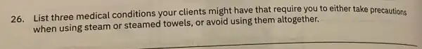 26. List three medical conditions your clients might have that require you to either take precautions
when using steam or steamed towels, or avoid using them altogether.