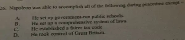 26. Napoleon was able to accomplish all of the following during peacetime except -
He set up government-run public schools.
B. He set up a comprehensive system of laws.
C. He established a fairer tax code.
D. He took control of Great Britain.