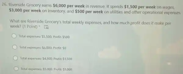 26. Riverside Grocery earns 6,000 per week in revenue It spends 1,500 per week on wages,
 3,000 per week on inventory,and 500 per week on utilities and other operational expenses.
What are Riverside Grocery's total weekly expenses, and how much profit does it make per
week? (1 Point)
Total expenses: 5,500 Profit: 500
Total expenses: 6,000 Profit: 0
Total expenses: 4,500 Profit: 1,500
Total expenses: 5,000 Profit: 1,000